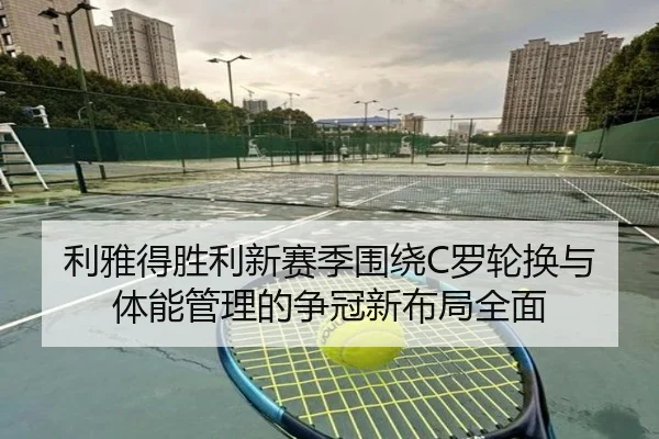 利雅得胜利新赛季围绕C罗轮换与体能管理的争冠新布局全面