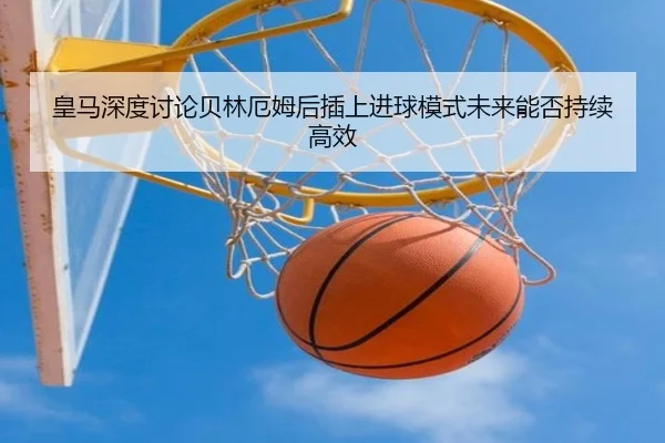 皇马深度讨论贝林厄姆后插上进球模式未来能否持续高效