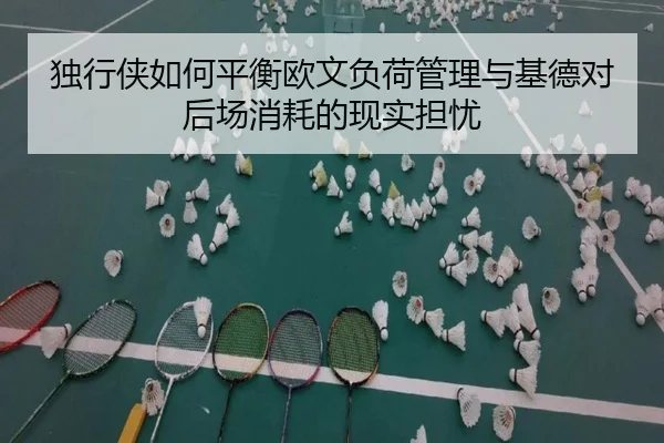 独行侠如何平衡欧文负荷管理与基德对后场消耗的现实担忧