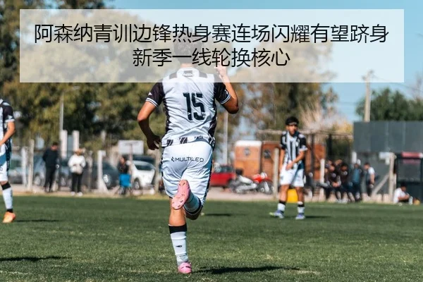 阿森纳青训边锋热身赛连场闪耀有望跻身新季一线轮换核心